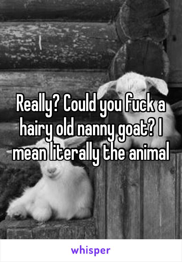 Really? Could you fuck a hairy old nanny goat? I mean literally the animal