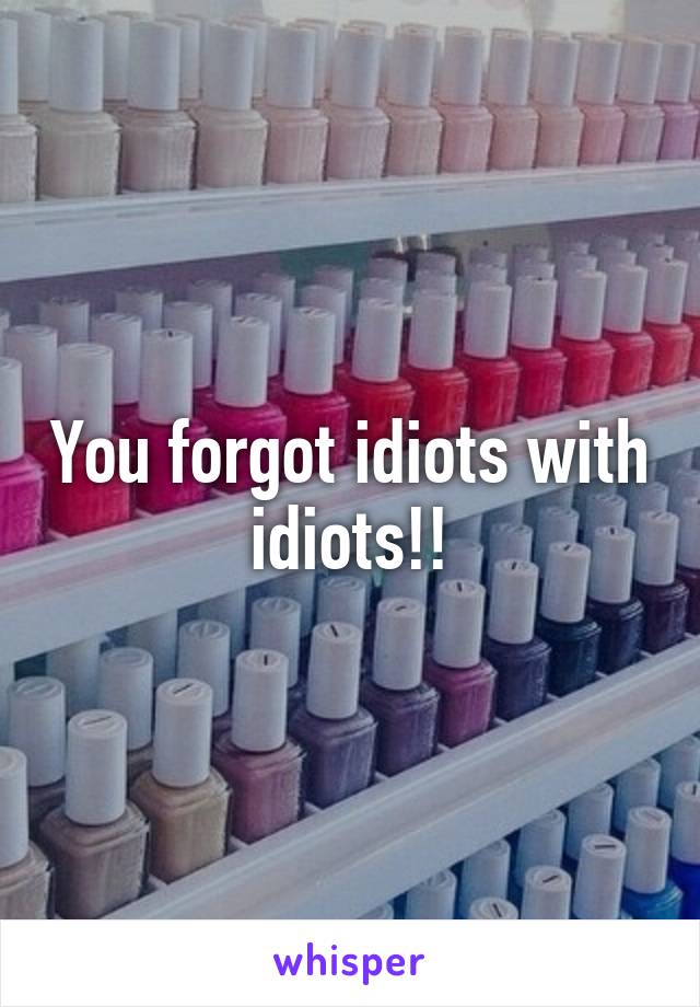 You forgot idiots with idiots!!