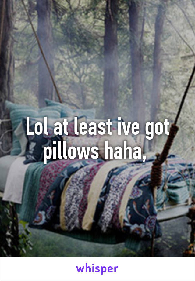 Lol at least ive got pillows haha, 