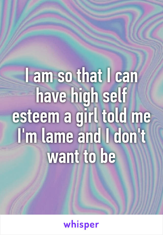 I am so that I can have high self esteem a girl told me I'm lame and I don't want to be