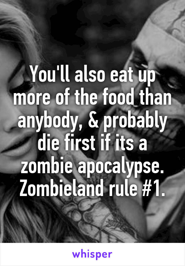 You'll also eat up more of the food than anybody, & probably die first if its a zombie apocalypse. Zombieland rule #1.