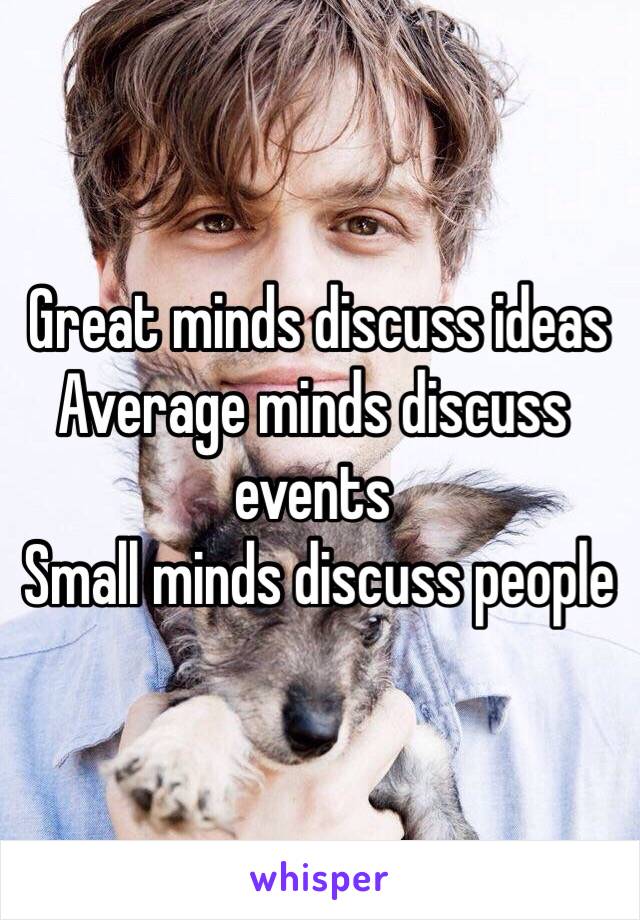  Great minds discuss ideas
Average minds discuss events
 Small minds discuss people