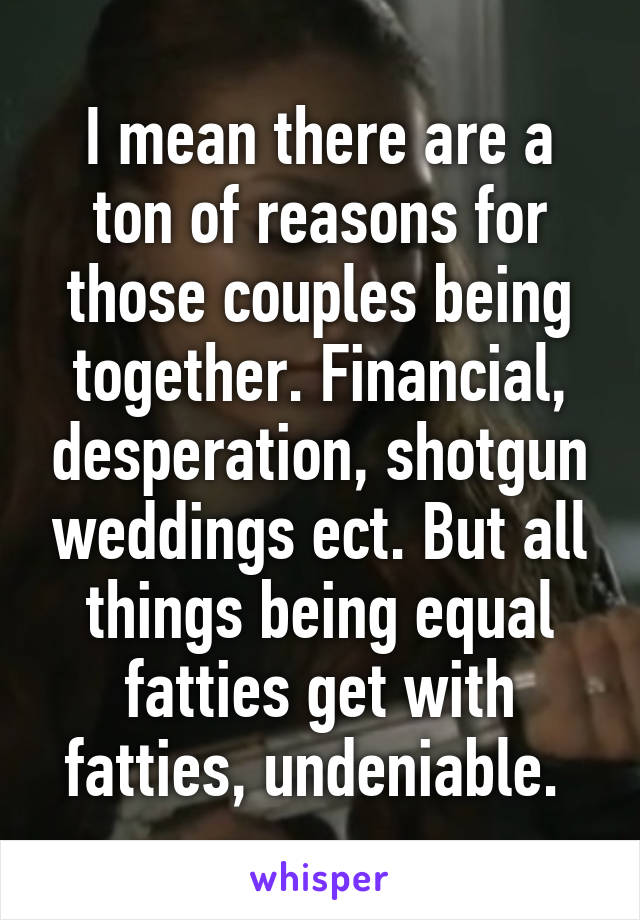 I mean there are a ton of reasons for those couples being together. Financial, desperation, shotgun weddings ect. But all things being equal fatties get with fatties, undeniable. 