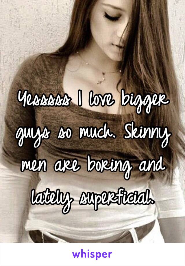 Yesssss I love bigger guys so much. Skinny men are boring and lately superficial. 