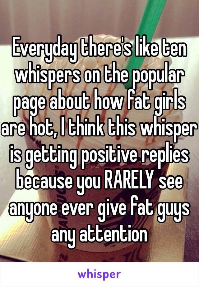 Everyday there's like ten whispers on the popular page about how fat girls are hot, I think this whisper is getting positive replies because you RARELY see anyone ever give fat guys any attention