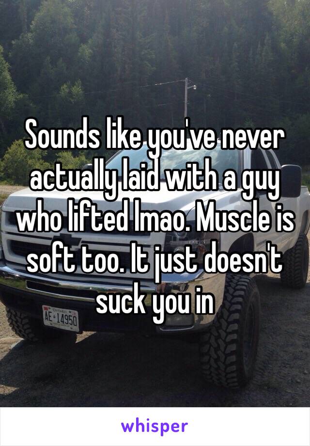 Sounds like you've never actually laid with a guy who lifted lmao. Muscle is soft too. It just doesn't suck you in