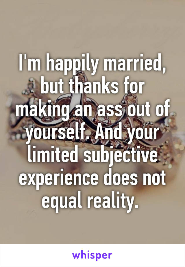 I'm happily married, but thanks for making an ass out of yourself. And your limited subjective experience does not equal reality. 