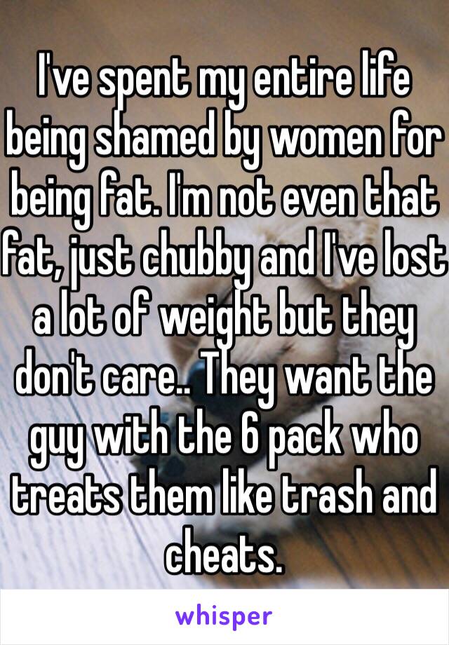 I've spent my entire life being shamed by women for being fat. I'm not even that fat, just chubby and I've lost a lot of weight but they don't care.. They want the guy with the 6 pack who treats them like trash and cheats. 