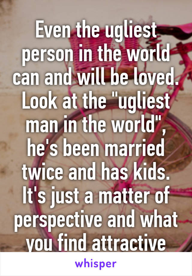 Even the ugliest person in the world can and will be loved. Look at the "ugliest man in the world", he's been married twice and has kids. It's just a matter of perspective and what you find attractive