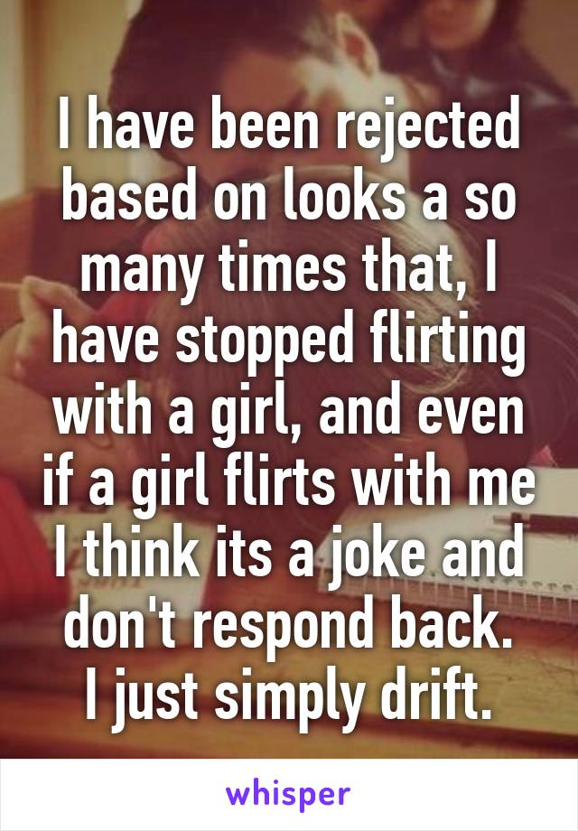 I have been rejected based on looks a so many times that, I have stopped flirting with a girl, and even if a girl flirts with me I think its a joke and don't respond back.
I just simply drift.