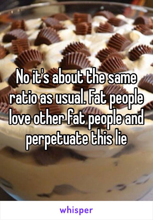 No it's about the same ratio as usual. Fat people love other fat people and perpetuate this lie