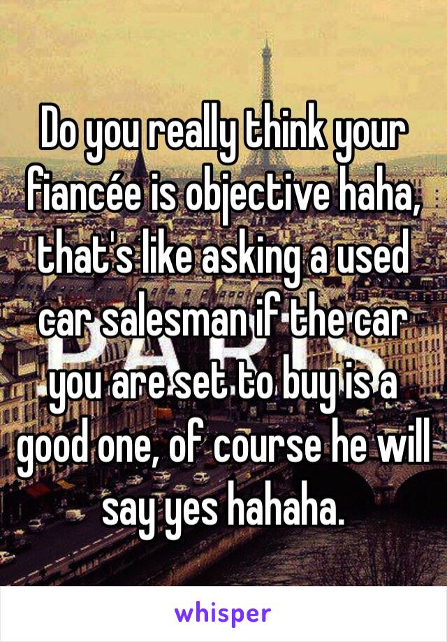 Do you really think your fiancée is objective haha, that's like asking a used car salesman if the car you are set to buy is a good one, of course he will say yes hahaha. 