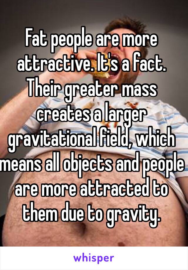 Fat people are more attractive. It's a fact. Their greater mass creates a larger gravitational field, which means all objects and people are more attracted to them due to gravity.