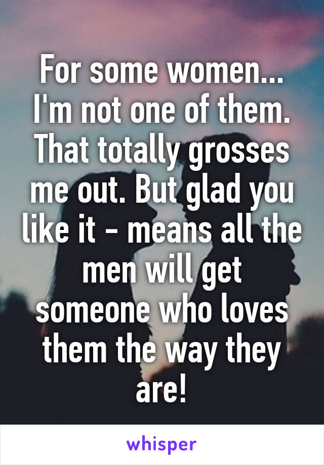 For some women...
I'm not one of them. That totally grosses me out. But glad you like it - means all the men will get someone who loves them the way they are!