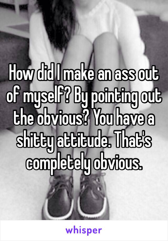 How did I make an ass out of myself? By pointing out the obvious? You have a shitty attitude. That's completely obvious. 