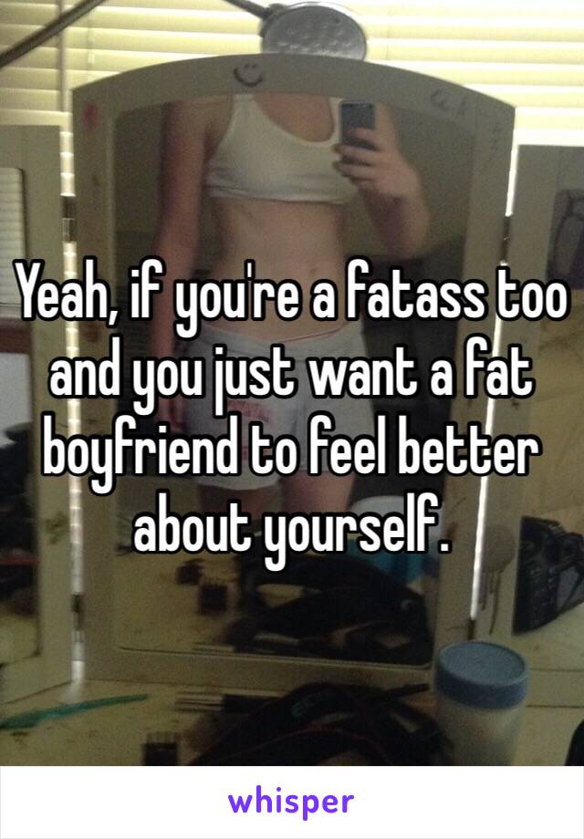 Yeah, if you're a fatass too and you just want a fat boyfriend to feel better about yourself.