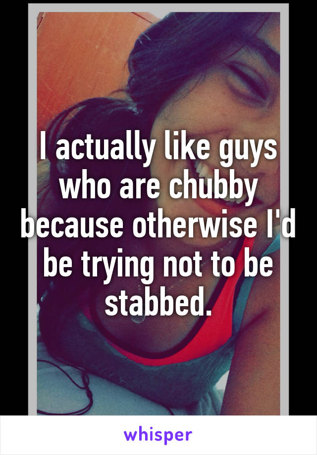 I actually like guys who are chubby because otherwise I'd be trying not to be stabbed.