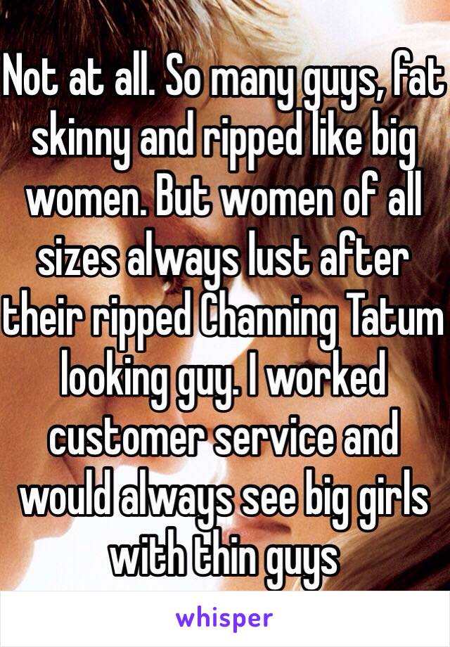 Not at all. So many guys, fat skinny and ripped like big women. But women of all sizes always lust after their ripped Channing Tatum looking guy. I worked customer service and would always see big girls with thin guys