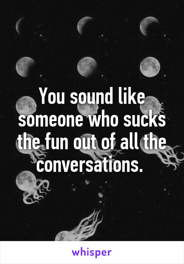 You sound like someone who sucks the fun out of all the conversations. 