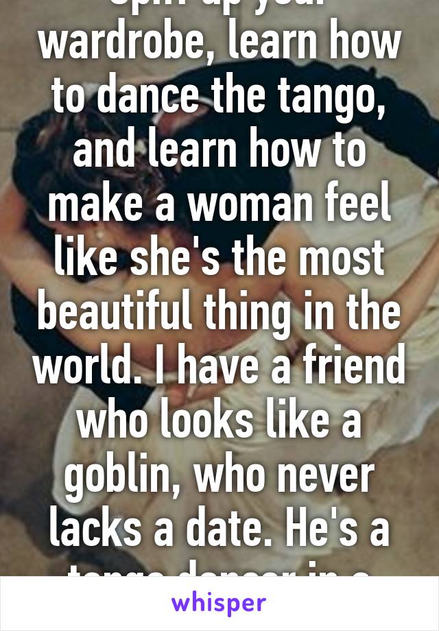 Spiff up your wardrobe, learn how to dance the tango, and learn how to make a woman feel like she's the most beautiful thing in the world. I have a friend who looks like a goblin, who never lacks a date. He's a tango dancer in a suit. 