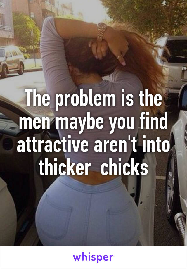 The problem is the men maybe you find attractive aren't into thicker  chicks