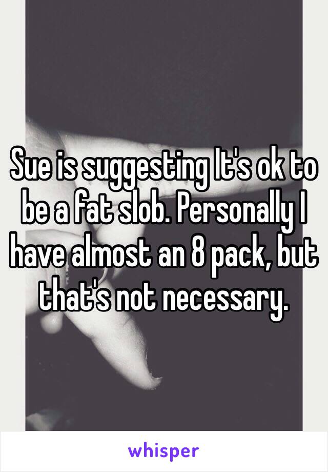 Sue is suggesting It's ok to be a fat slob. Personally I have almost an 8 pack, but that's not necessary.