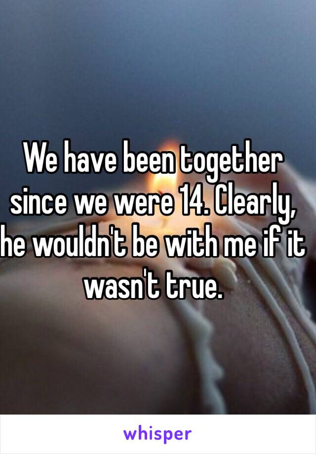 We have been together since we were 14. Clearly, he wouldn't be with me if it wasn't true. 