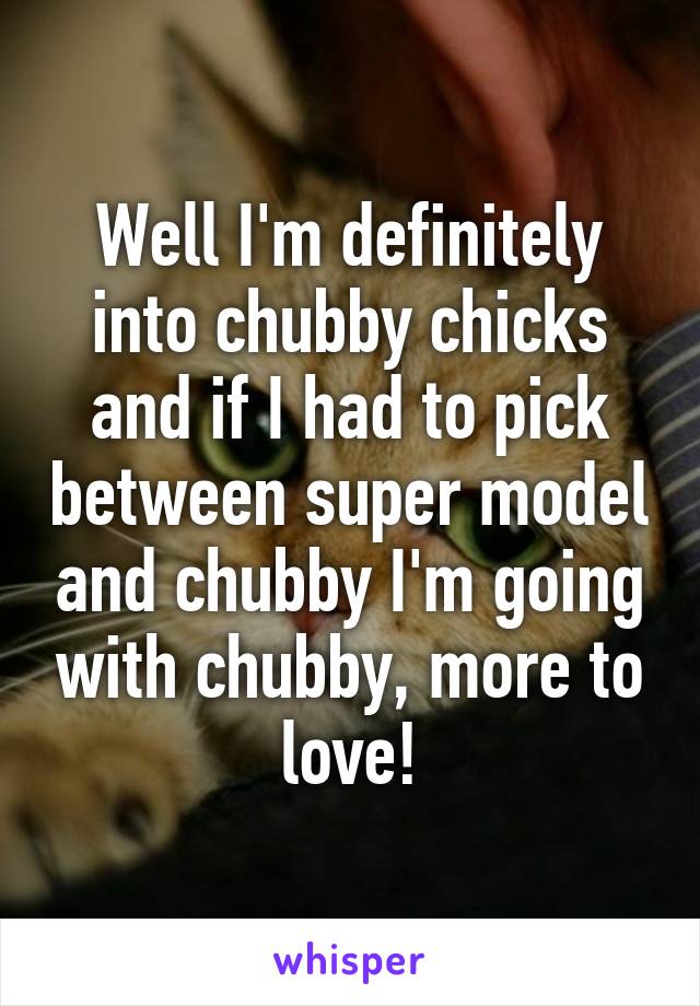 Well I'm definitely into chubby chicks and if I had to pick between super model and chubby I'm going with chubby, more to love!