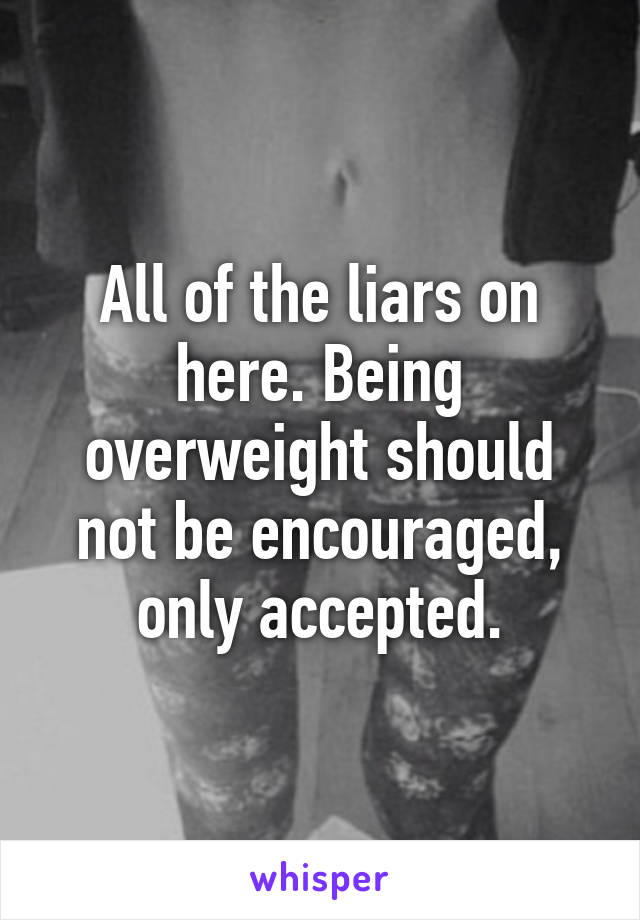 All of the liars on here. Being overweight should not be encouraged, only accepted.