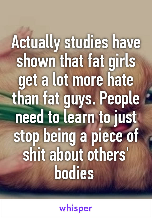 Actually studies have shown that fat girls get a lot more hate than fat guys. People need to learn to just stop being a piece of shit about others' bodies 