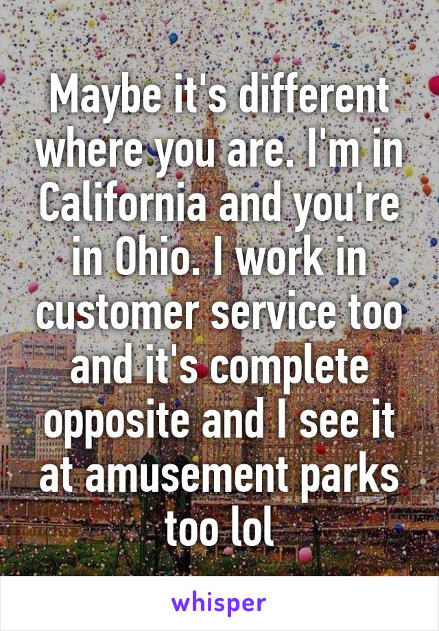 Maybe it's different where you are. I'm in California and you're in Ohio. I work in customer service too and it's complete opposite and I see it at amusement parks too lol