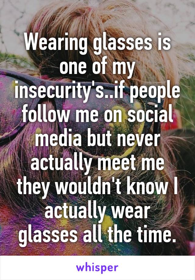 Wearing glasses is one of my insecurity's..if people follow me on social media but never actually meet me they wouldn't know I actually wear glasses all the time.