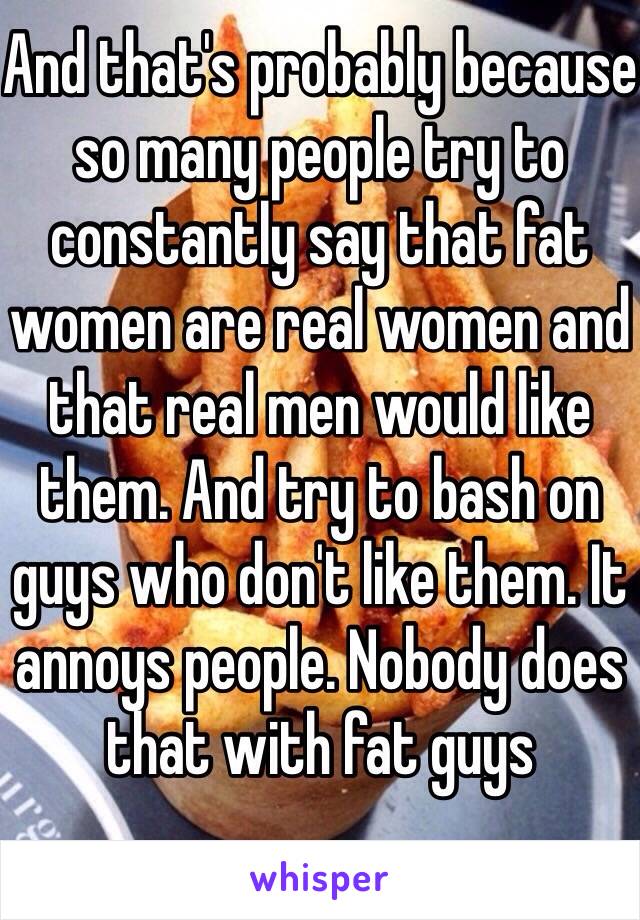 And that's probably because so many people try to constantly say that fat women are real women and that real men would like them. And try to bash on guys who don't like them. It annoys people. Nobody does that with fat guys 