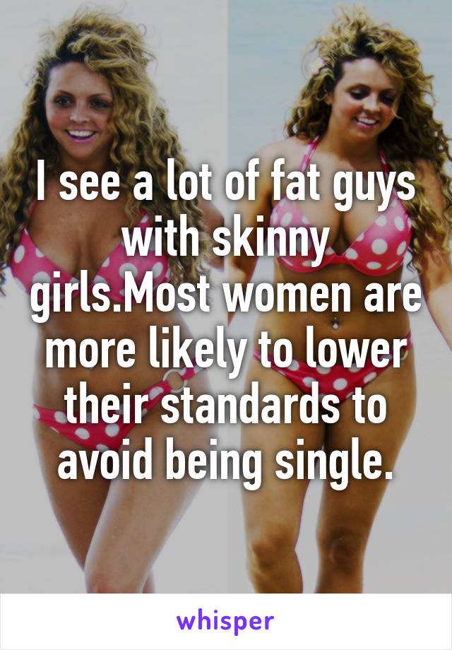 I see a lot of fat guys with skinny girls.Most women are more likely to lower their standards to avoid being single.