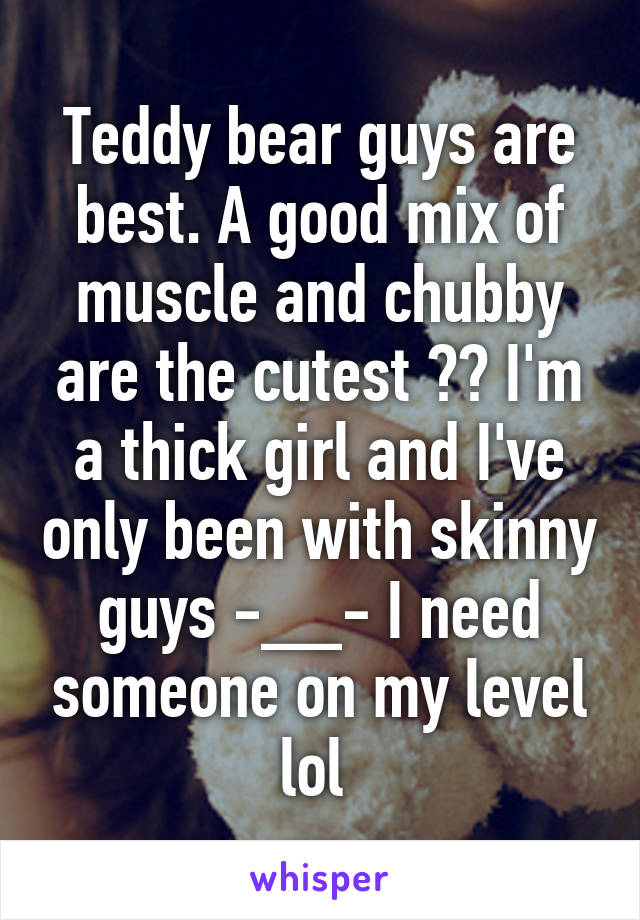 Teddy bear guys are best. A good mix of muscle and chubby are the cutest ❤️ I'm a thick girl and I've only been with skinny guys -__- I need someone on my level lol 