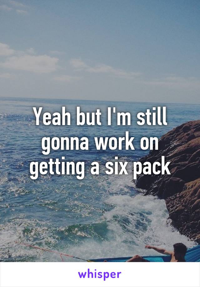 Yeah but I'm still gonna work on getting a six pack