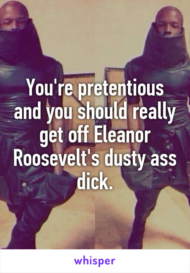 You're pretentious and you should really get off Eleanor Roosevelt's dusty ass dick.