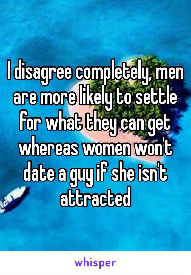 I disagree completely, men are more likely to settle for what they can get whereas women won't date a guy if she isn't attracted