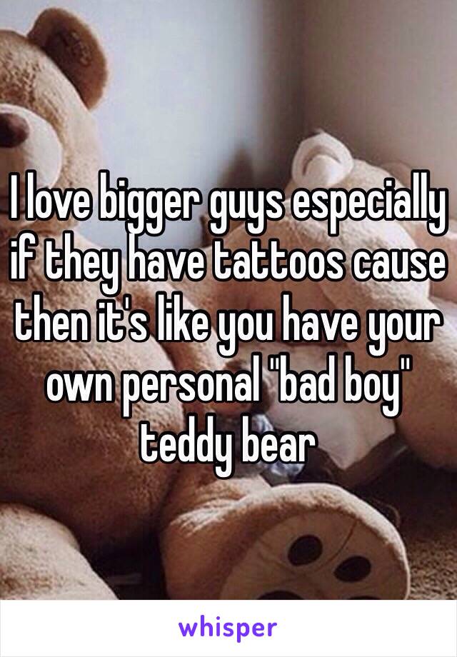 I love bigger guys especially if they have tattoos cause then it's like you have your own personal "bad boy" teddy bear 