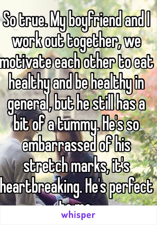 So true. My boyfriend and I work out together, we motivate each other to eat healthy and be healthy in general, but he still has a bit of a tummy. He's so embarrassed of his stretch marks, it's heartbreaking. He's perfect to me.