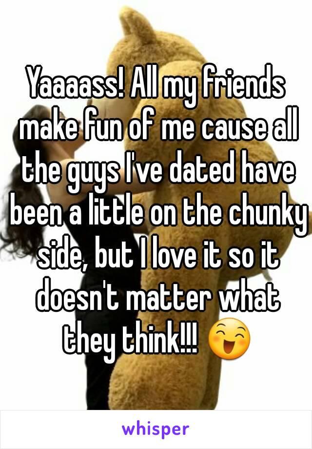 Yaaaass! All my friends make fun of me cause all the guys I've dated have been a little on the chunky side, but I love it so it doesn't matter what they think!!! 😄