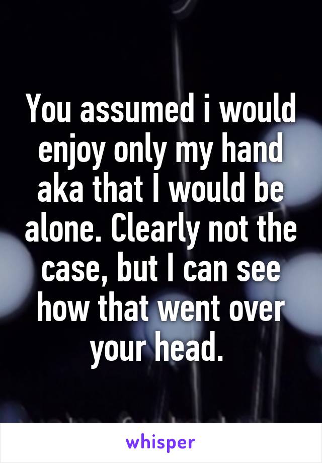 You assumed i would enjoy only my hand aka that I would be alone. Clearly not the case, but I can see how that went over your head. 