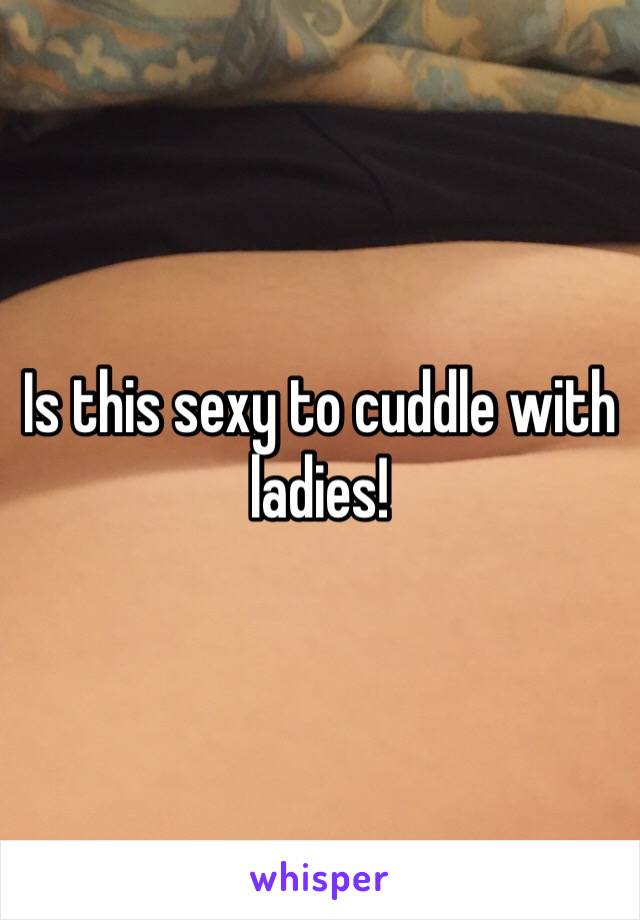 Is this sexy to cuddle with ladies!