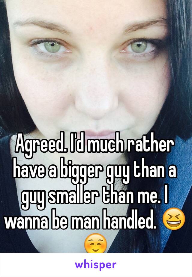 Agreed. I'd much rather have a bigger guy than a guy smaller than me. I wanna be man handled. 😆☺️