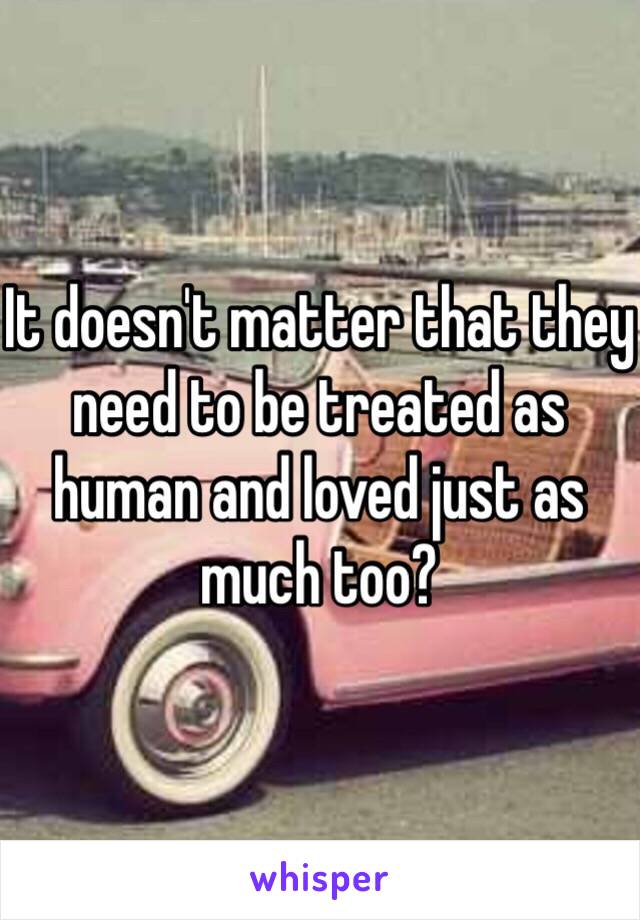 It doesn't matter that they need to be treated as human and loved just as much too? 