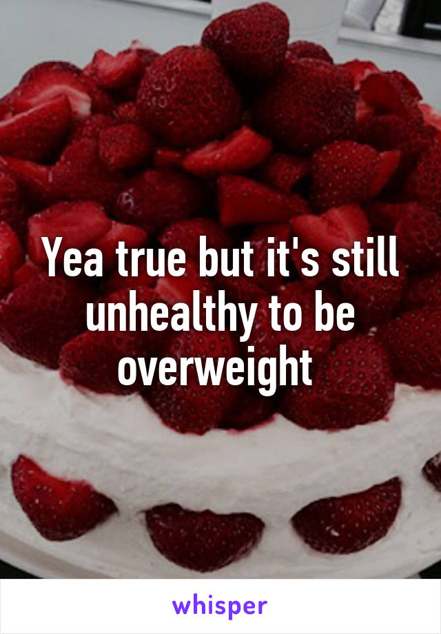 Yea true but it's still unhealthy to be overweight 