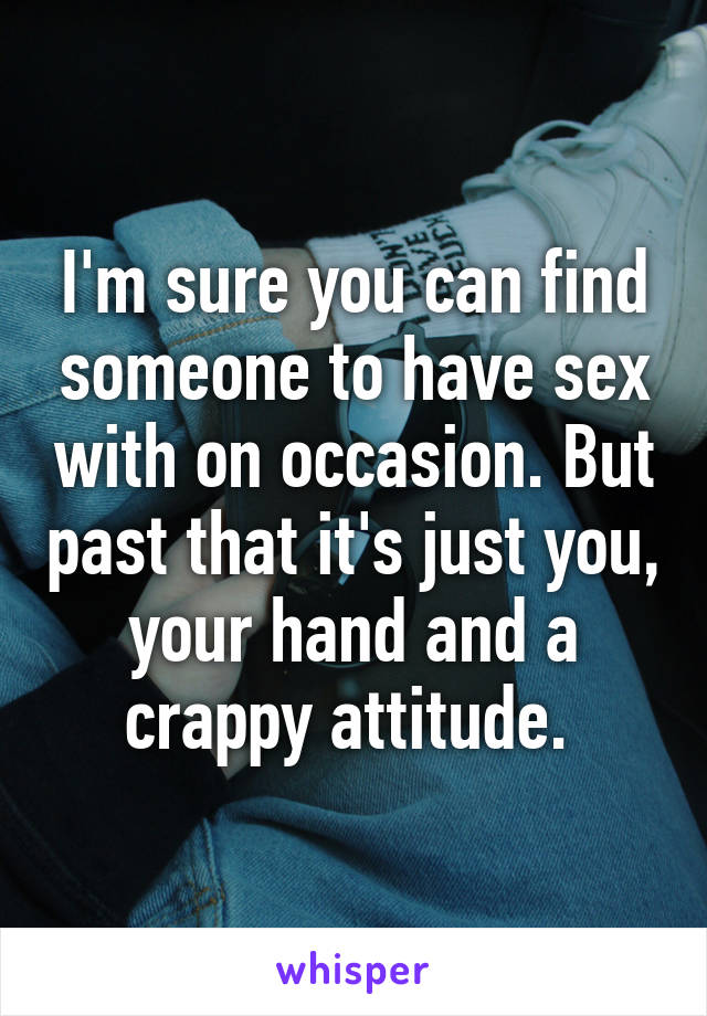 I'm sure you can find someone to have sex with on occasion. But past that it's just you, your hand and a crappy attitude. 