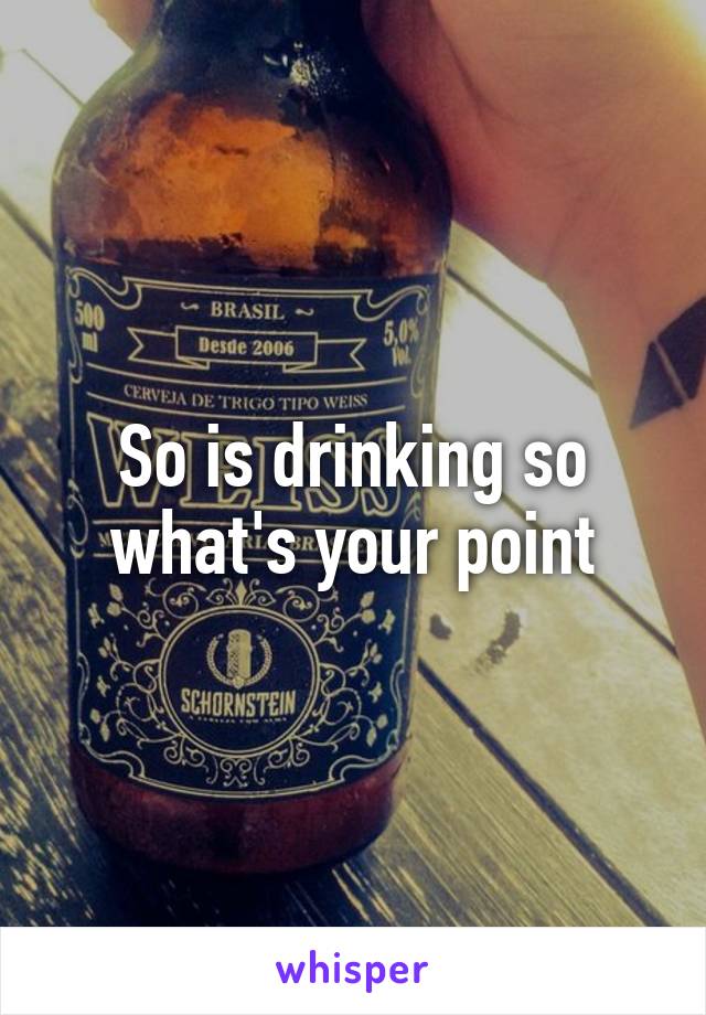 So is drinking so what's your point