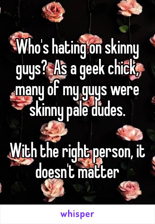 Who's hating on skinny guys?  As a geek chick, many of my guys were skinny pale dudes. 

With the right person, it doesn't matter