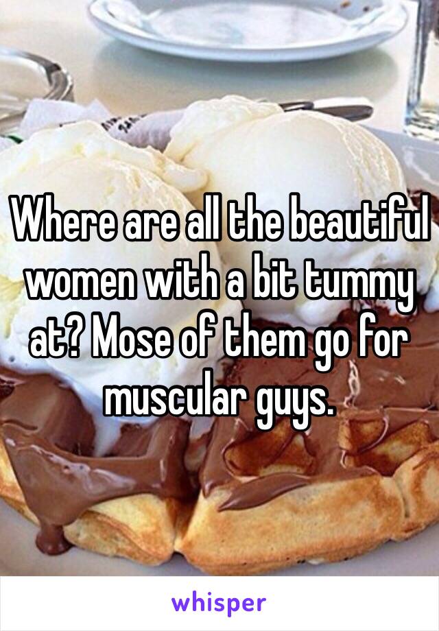 Where are all the beautiful women with a bit tummy at? Mose of them go for muscular guys.